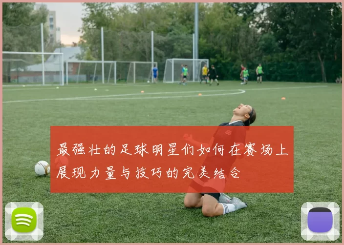 最强壮的足球明星们如何在赛场上展现力量与技巧的完美结合