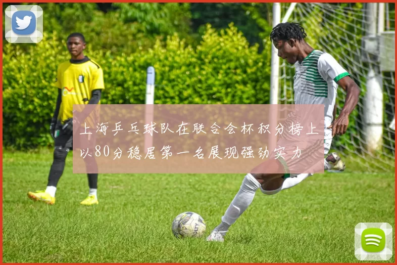 上海乒乓球队在联合会杯积分榜上以80分稳居第一名展现强劲实力
