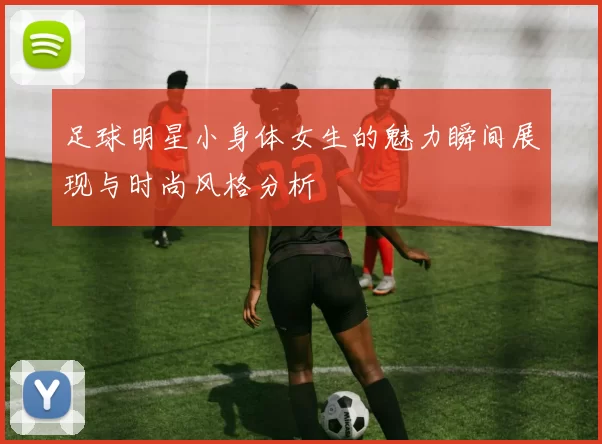 足球明星小身体女生的魅力瞬间展现与时尚风格分析