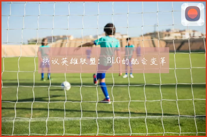 热议英雄联盟：BLG的配合变革