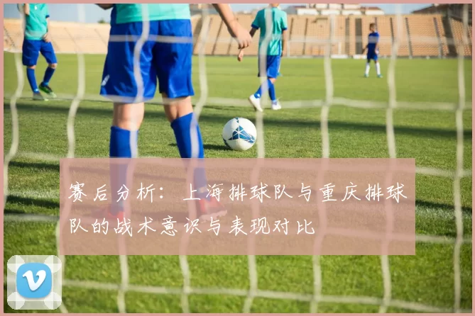 赛后分析：上海排球队与重庆排球队的战术意识与表现对比